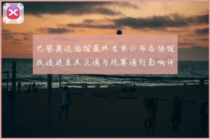 巴黎奥运场馆最终名单公布各场馆改造进度及交通与观赛通行影响评估