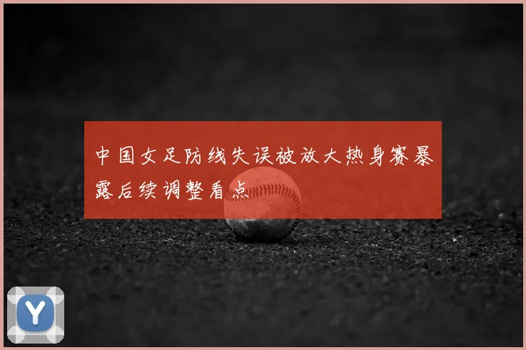 中国女足防线失误被放大热身赛暴露后续调整看点
