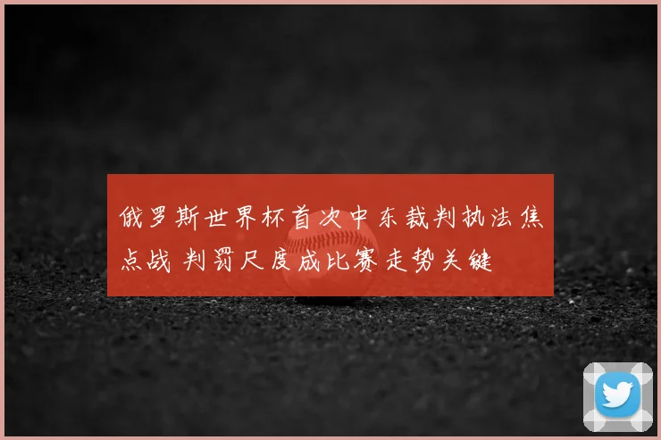 俄罗斯世界杯首次中东裁判执法焦点战 判罚尺度成比赛走势关键