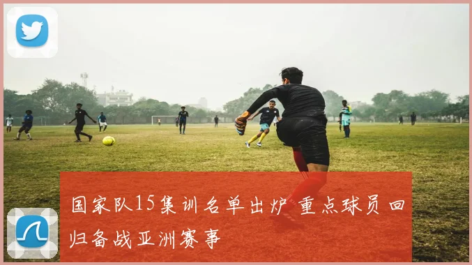 国家队15集训名单出炉 重点球员回归备战亚洲赛事