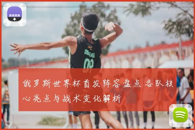 俄罗斯世界杯首发阵容盘点 各队核心亮点与战术变化解析