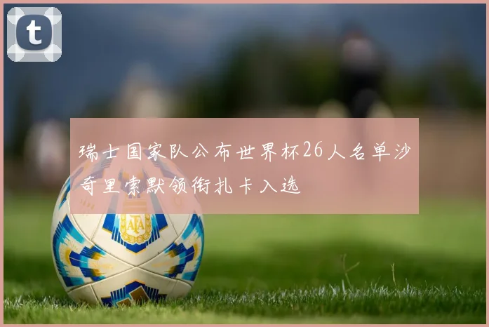 瑞士国家队公布世界杯26人名单沙奇里索默领衔扎卡入选