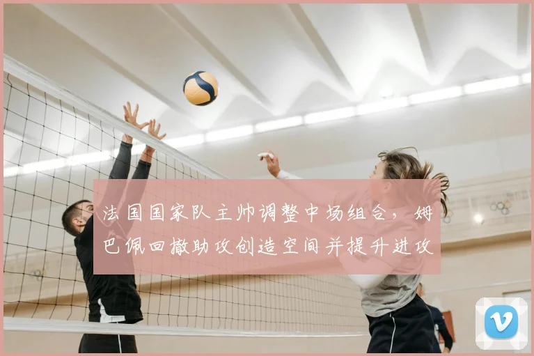 法国国家队主帅调整中场组合,姆巴佩回撤助攻创造空间并提升进攻威胁