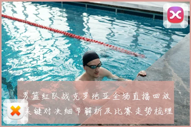 男篮红队战克罗地亚全场直播回放 关键对决细节解析及比赛走势梳理