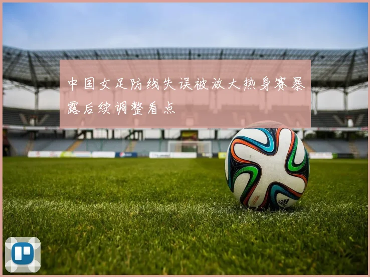 中国女足防线失误被放大热身赛暴露后续调整看点