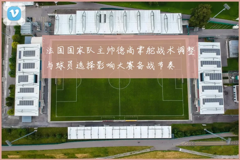 法国国家队主帅德尚掌舵战术调整与球员选择影响大赛备战节奏