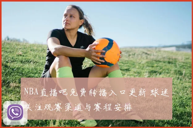 NBA直播吧免费转播入口更新 球迷关注观赛渠道与赛程安排