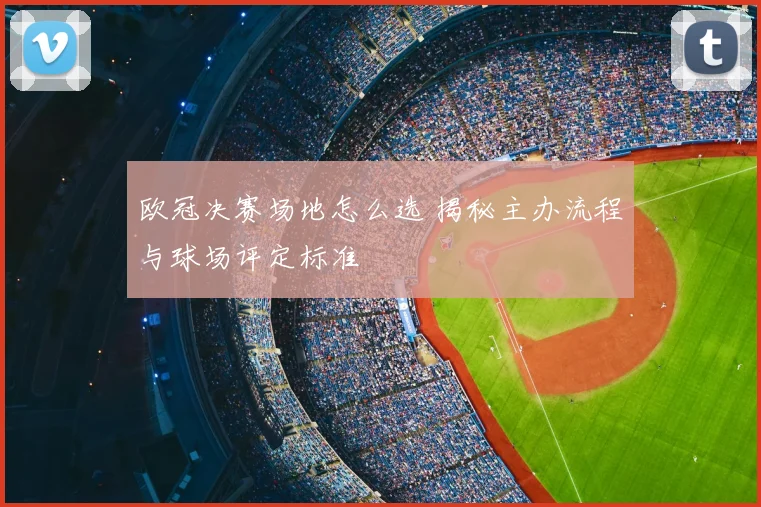 欧冠决赛场地怎么选 揭秘主办流程与球场评定标准
