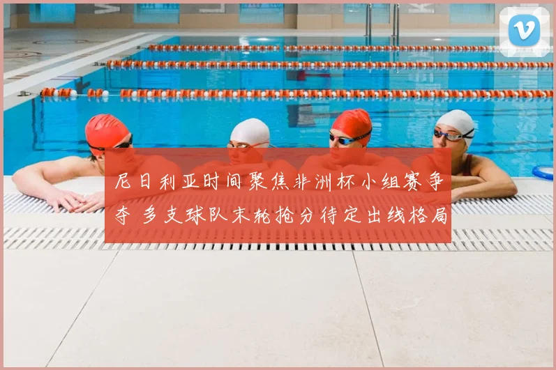 尼日利亚时间聚焦非洲杯小组赛争夺 多支球队末轮抢分待定出线格局