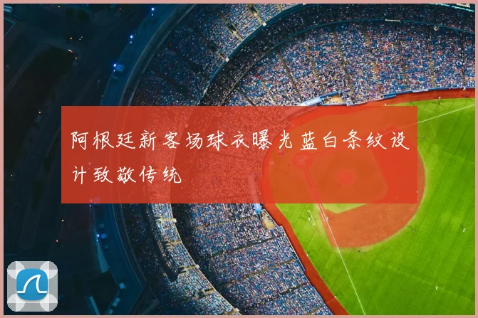 阿根廷新客场球衣曝光蓝白条纹设计致敬传统