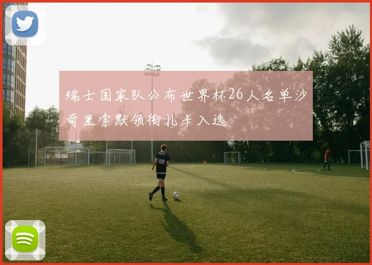 瑞士国家队公布世界杯26人名单沙奇里索默领衔扎卡入选