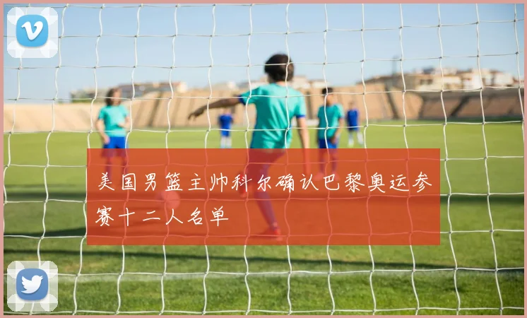 美国男篮主帅科尔确认巴黎奥运参赛十二人名单