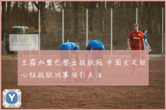 王霜加盟巴黎出战欧冠 中国女足核心征战欧洲赛场引关注