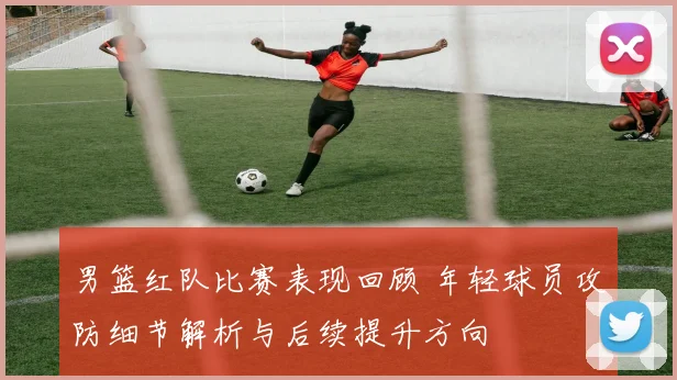 男篮红队比赛表现回顾 年轻球员攻防细节解析与后续提升方向